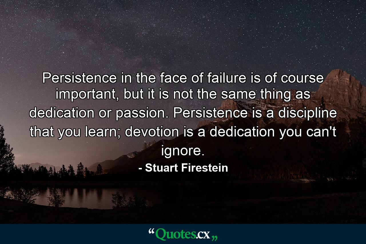 Persistence in the face of failure is of course important, but it is not the same thing as dedication or passion. Persistence is a discipline that you learn; devotion is a dedication you can't ignore. - Quote by Stuart Firestein