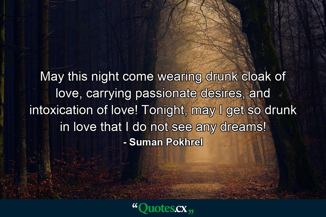 May this night come wearing drunk cloak of love, carrying passionate desires, and intoxication of love! Tonight, may I get so drunk in love that I do not see any dreams! - Quote by Suman Pokhrel