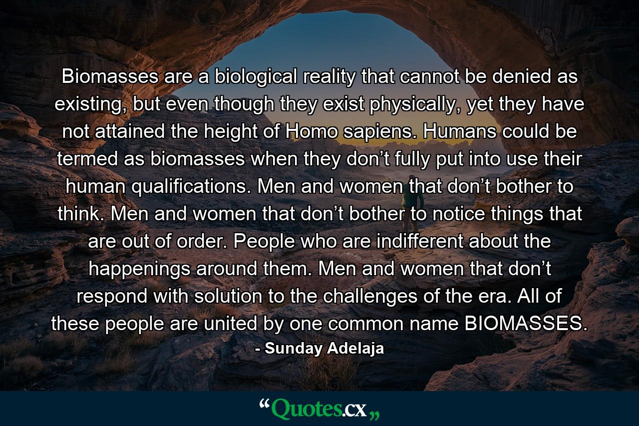 Biomasses are a biological reality that cannot be denied as existing, but even though they exist physically, yet they have not attained the height of Homo sapiens. Humans could be termed as biomasses when they don’t fully put into use their human qualifications. Men and women that don’t bother to think. Men and women that don’t bother to notice things that are out of order. People who are indifferent about the happenings around them. Men and women that don’t respond with solution to the challenges of the era. All of these people are united by one common name BIOMASSES. - Quote by Sunday Adelaja