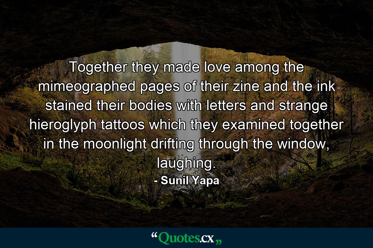 Together they made love among the mimeographed pages of their zine and the ink stained their bodies with letters and strange hieroglyph tattoos which they examined together in the moonlight drifting through the window, laughing. - Quote by Sunil Yapa