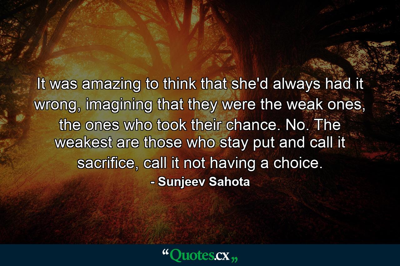 It was amazing to think that she'd always had it wrong, imagining that they were the weak ones, the ones who took their chance. No. The weakest are those who stay put and call it sacrifice, call it not having a choice. - Quote by Sunjeev Sahota