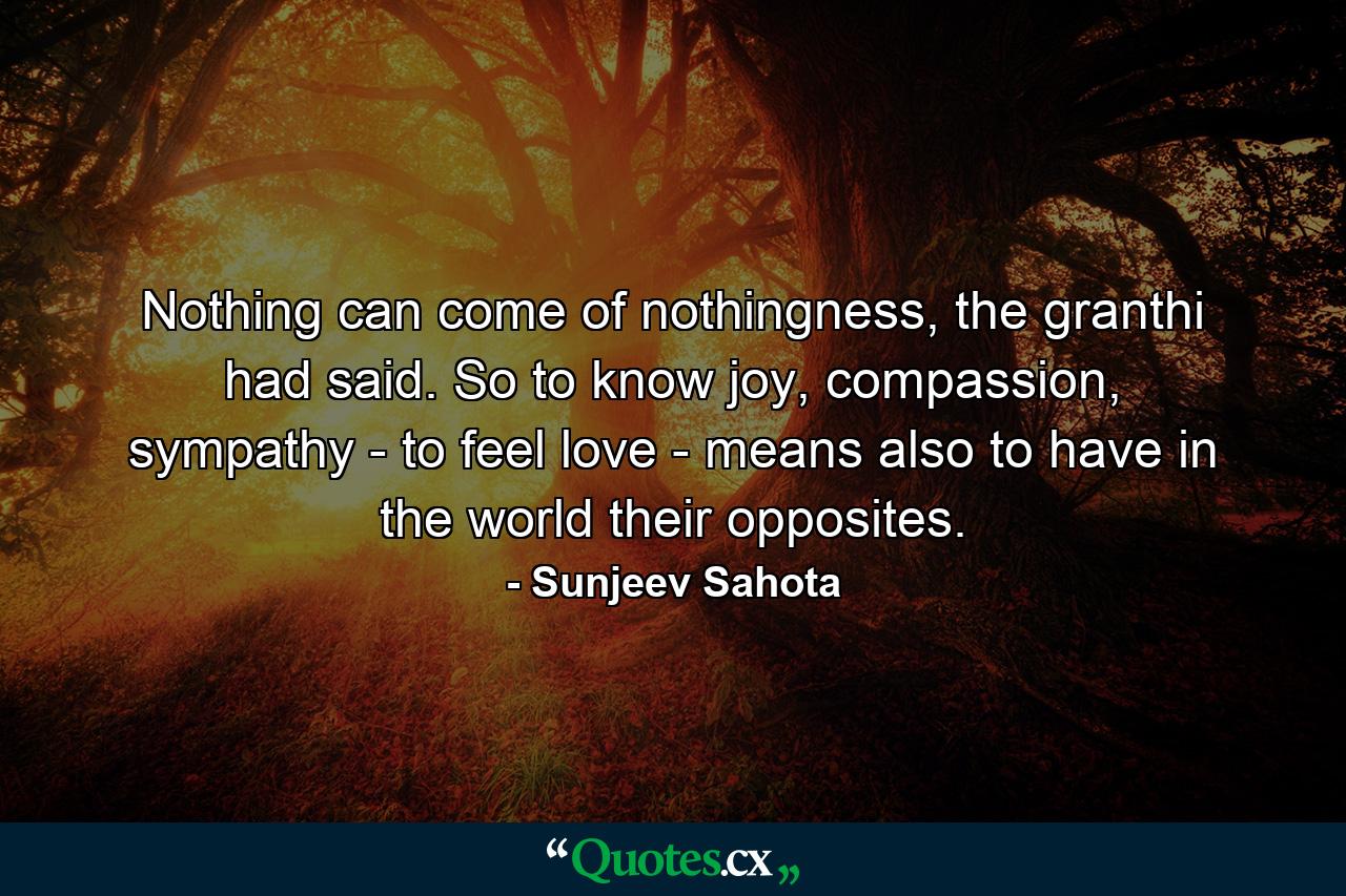 Nothing can come of nothingness, the granthi had said. So to know joy, compassion, sympathy - to feel love - means also to have in the world their opposites. - Quote by Sunjeev Sahota