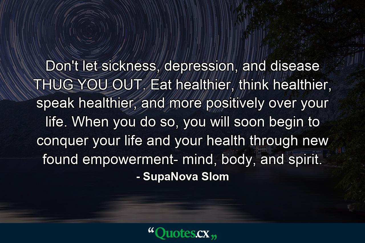 Don't let sickness, depression, and disease THUG YOU OUT. Eat healthier, think healthier, speak healthier, and more positively over your life. When you do so, you will soon begin to conquer your life and your health through new found empowerment- mind, body, and spirit. - Quote by SupaNova Slom