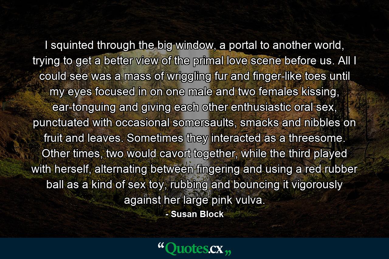 I squinted through the big window, a portal to another world, trying to get a better view of the primal love scene before us. All I could see was a mass of wriggling fur and finger-like toes until my eyes focused in on one male and two females kissing, ear-tonguing and giving each other enthusiastic oral sex, punctuated with occasional somersaults, smacks and nibbles on fruit and leaves. Sometimes they interacted as a threesome. Other times, two would cavort together, while the third played with herself, alternating between fingering and using a red rubber ball as a kind of sex toy, rubbing and bouncing it vigorously against her large pink vulva. - Quote by Susan Block