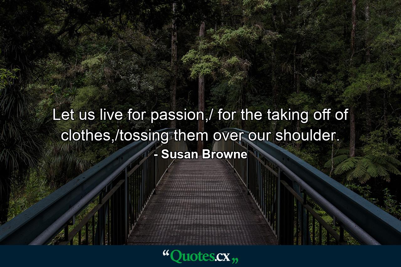 Let us live for passion,/ for the taking off of clothes,/tossing them over our shoulder. - Quote by Susan Browne