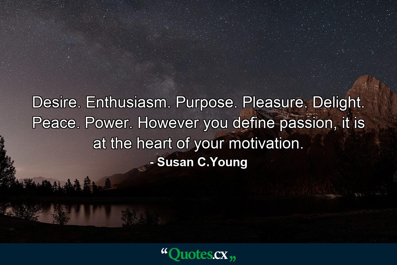 Desire. Enthusiasm. Purpose. Pleasure. Delight. Peace. Power. However you define passion, it is at the heart of your motivation. - Quote by Susan C.Young