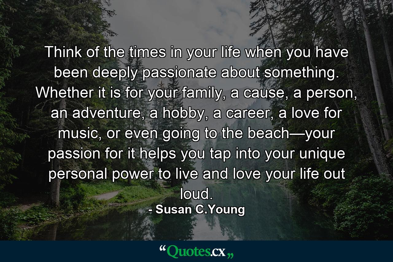 Think of the times in your life when you have been deeply passionate about something. Whether it is for your family, a cause, a person, an adventure, a hobby, a career, a love for music, or even going to the beach—your passion for it helps you tap into your unique personal power to live and love your life out loud. - Quote by Susan C.Young