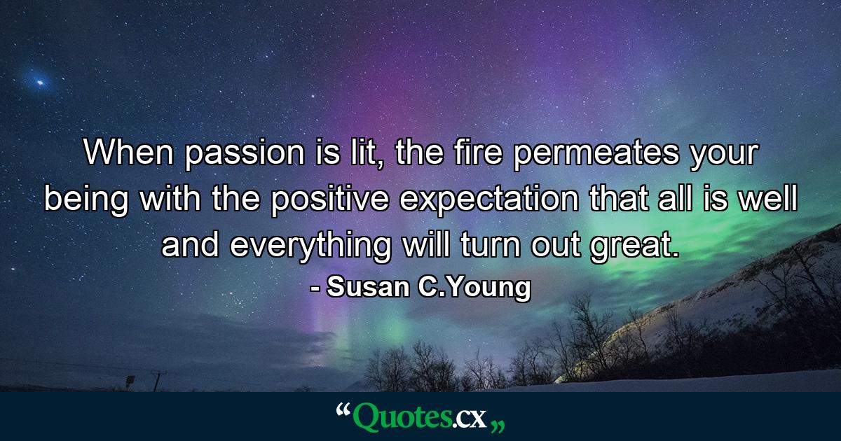 When passion is lit, the fire permeates your being with the positive expectation that all is well and everything will turn out great. - Quote by Susan C.Young