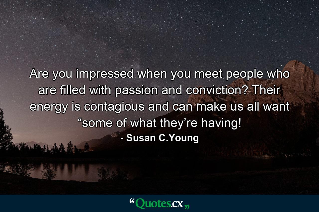 Are you impressed when you meet people who are filled with passion and conviction? Their energy is contagious and can make us all want “some of what they’re having! - Quote by Susan C.Young