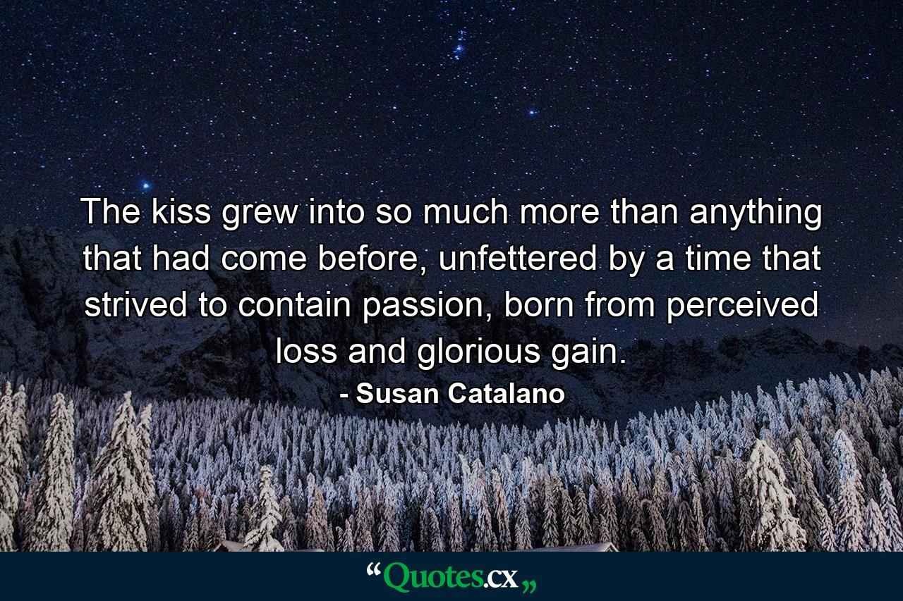 The kiss grew into so much more than anything that had come before, unfettered by a time that strived to contain passion, born from perceived loss and glorious gain. - Quote by Susan Catalano