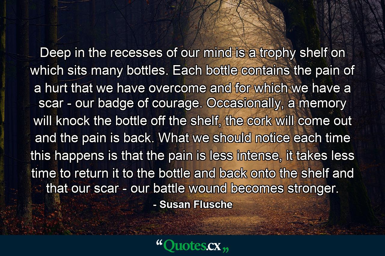 Deep in the recesses of our mind is a trophy shelf on which sits many bottles. Each bottle contains the pain of a hurt that we have overcome and for which we have a scar - our badge of courage. Occasionally, a memory will knock the bottle off the shelf, the cork will come out and the pain is back. What we should notice each time this happens is that the pain is less intense, it takes less time to return it to the bottle and back onto the shelf and that our scar - our battle wound becomes stronger. - Quote by Susan Flusche