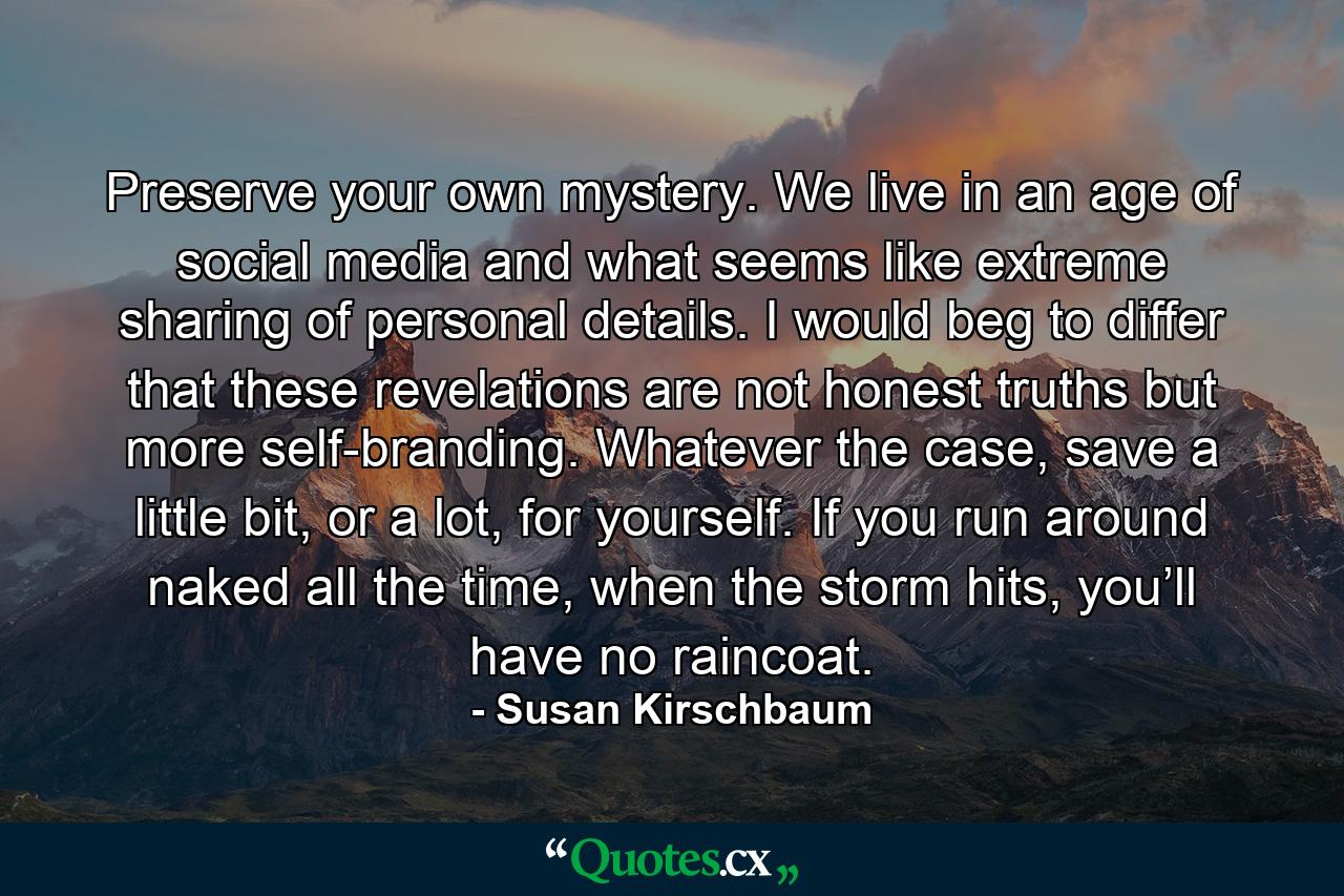 Preserve your own mystery. We live in an age of social media and what seems like extreme sharing of personal details. I would beg to differ that these revelations are not honest truths but more self-branding. Whatever the case, save a little bit, or a lot, for yourself. If you run around naked all the time, when the storm hits, you’ll have no raincoat. - Quote by Susan Kirschbaum