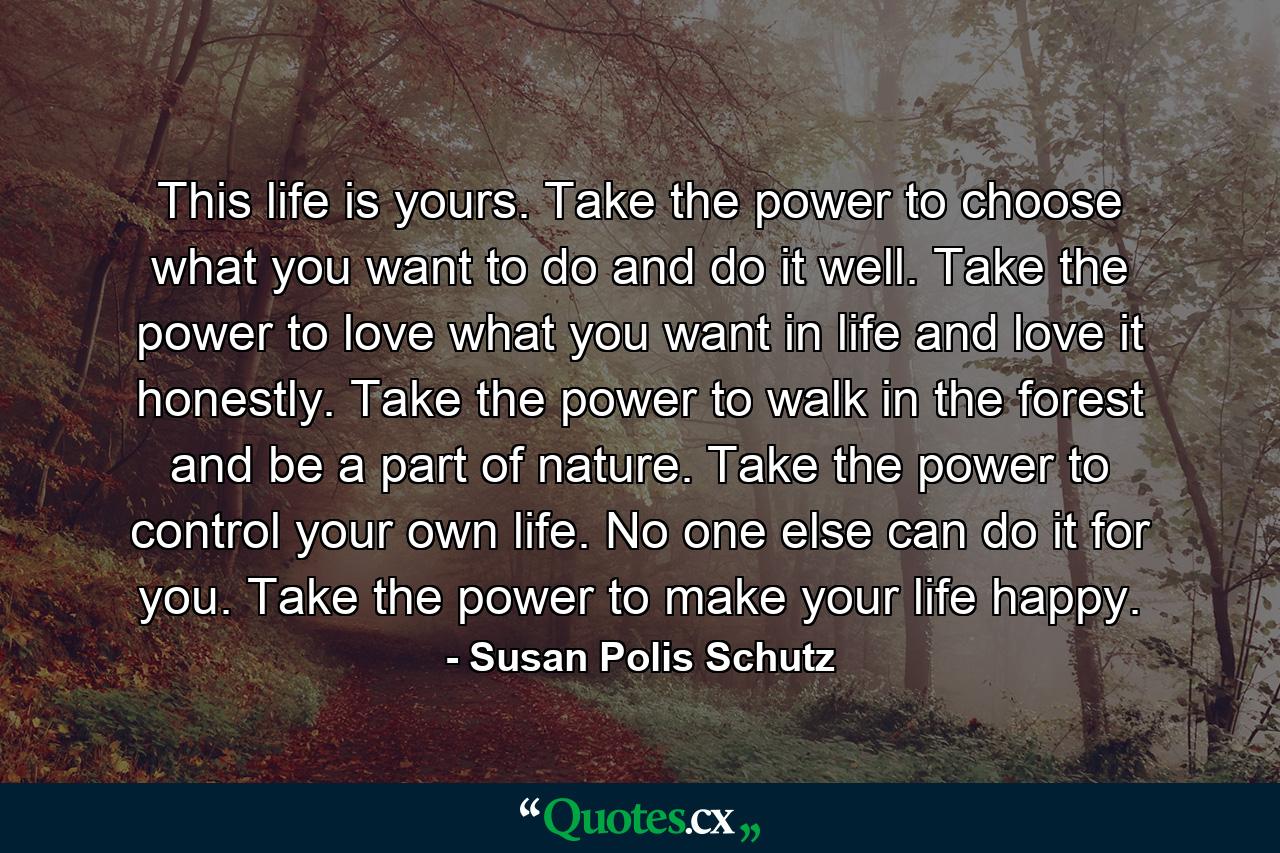 This life is yours. Take the power to choose what you want to do and do it well. Take the power to love what you want in life and love it honestly. Take the power to walk in the forest and be a part of nature. Take the power to control your own life. No one else can do it for you. Take the power to make your life happy. - Quote by Susan Polis Schutz