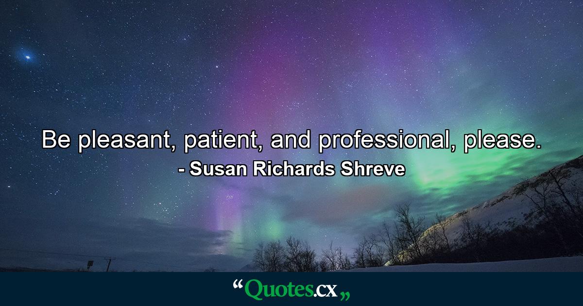 Be pleasant, patient, and professional, please. - Quote by Susan Richards Shreve