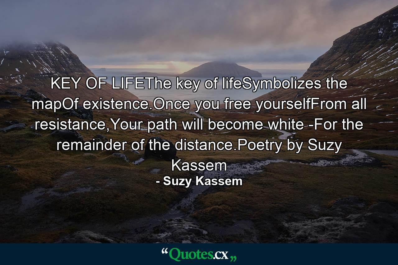 KEY OF LIFEThe key of lifeSymbolizes the mapOf existence.Once you free yourselfFrom all resistance,Your path will become white -For the remainder of the distance.Poetry by Suzy Kassem - Quote by Suzy Kassem