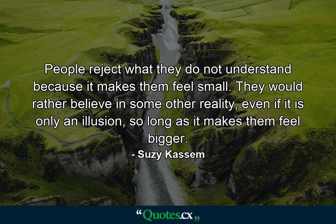 People reject what they do not understand because it makes them feel small. They would rather believe in some other reality, even if it is only an illusion, so long as it makes them feel bigger. - Quote by Suzy Kassem