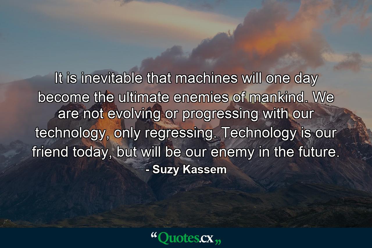 It is inevitable that machines will one day become the ultimate enemies of mankind. We are not evolving or progressing with our technology, only regressing. Technology is our friend today, but will be our enemy in the future. - Quote by Suzy Kassem