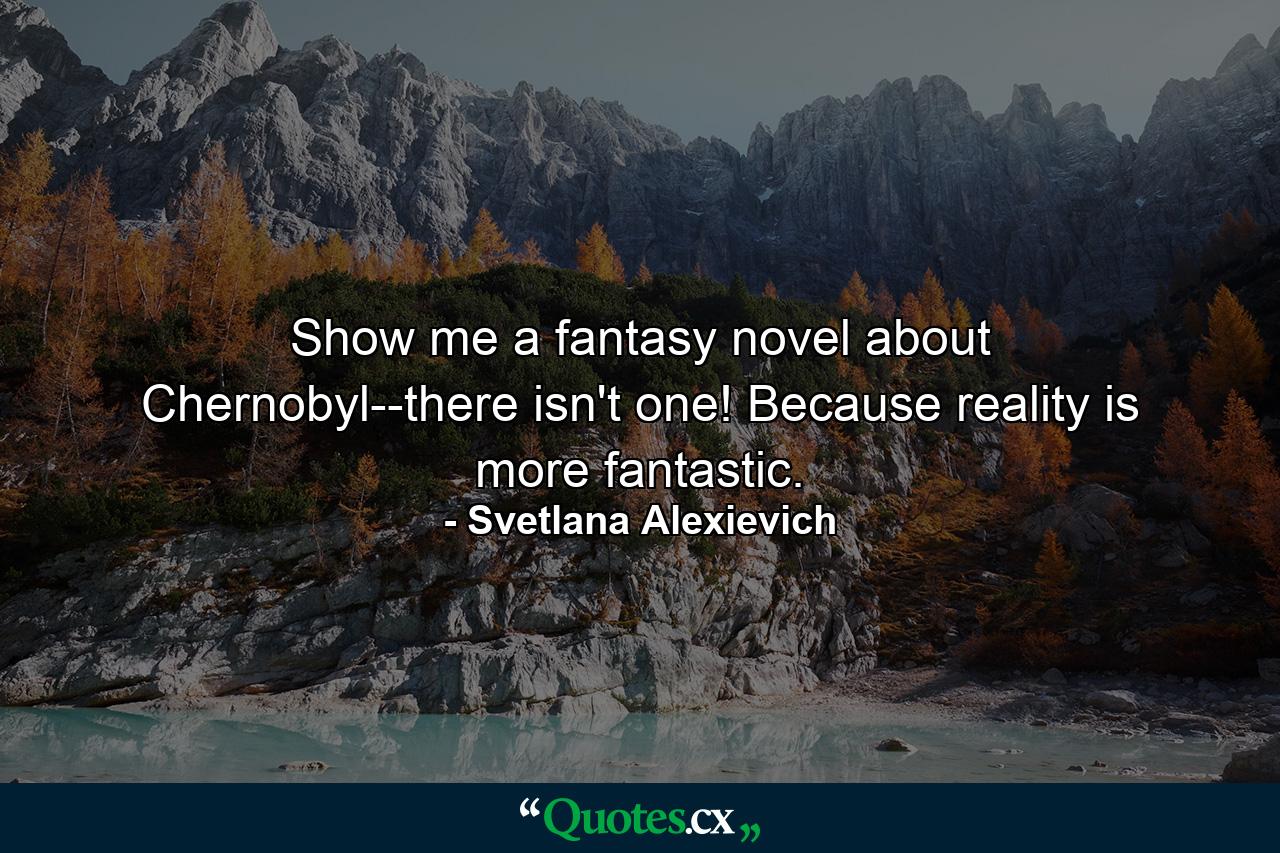 Show me a fantasy novel about Chernobyl--there isn't one! Because reality is more fantastic. - Quote by Svetlana Alexievich