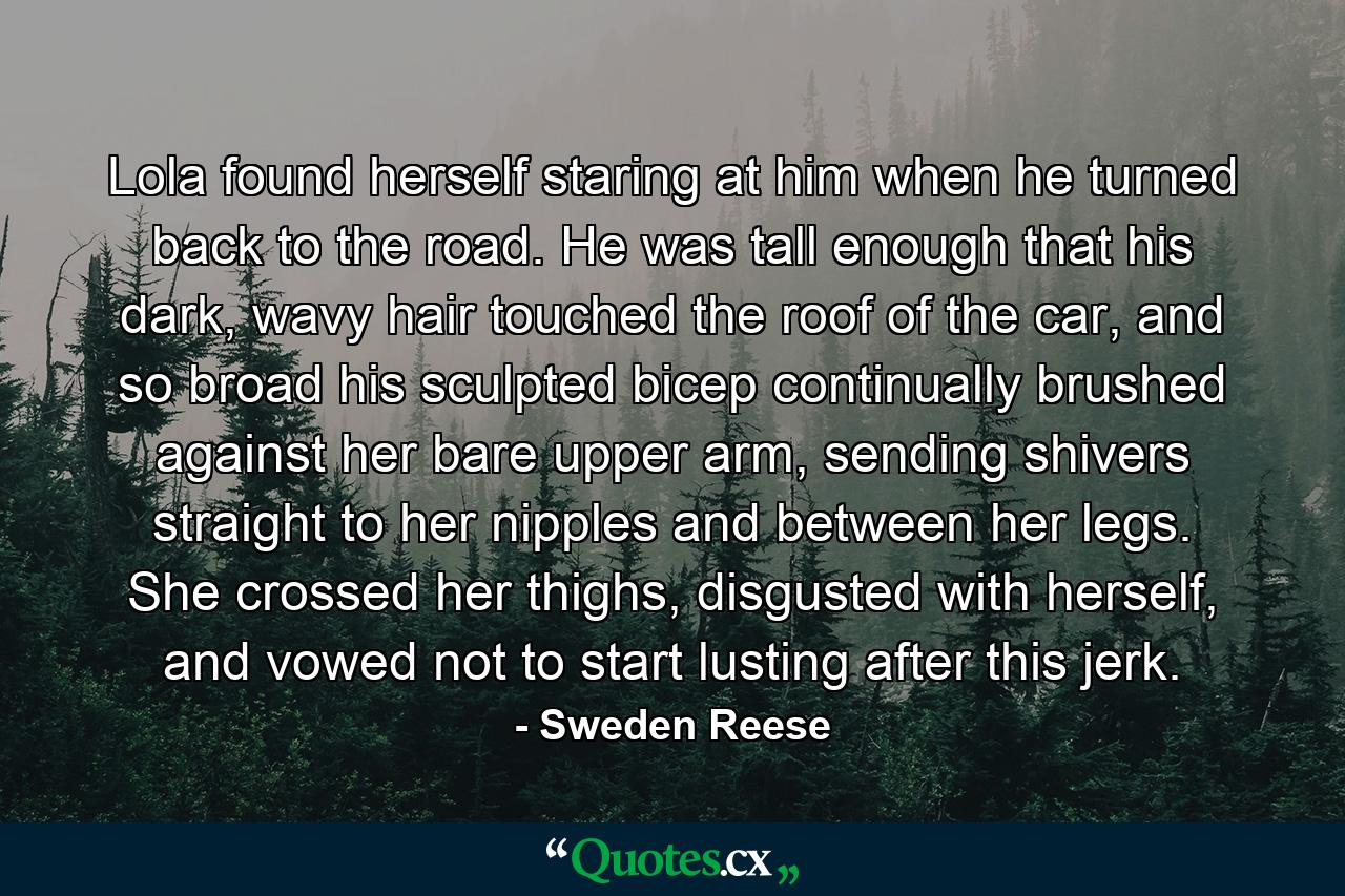 Lola found herself staring at him when he turned back to the road. He was tall enough that his dark, wavy hair touched the roof of the car, and so broad his sculpted bicep continually brushed against her bare upper arm, sending shivers straight to her nipples and between her legs. She crossed her thighs, disgusted with herself, and vowed not to start lusting after this jerk. - Quote by Sweden Reese