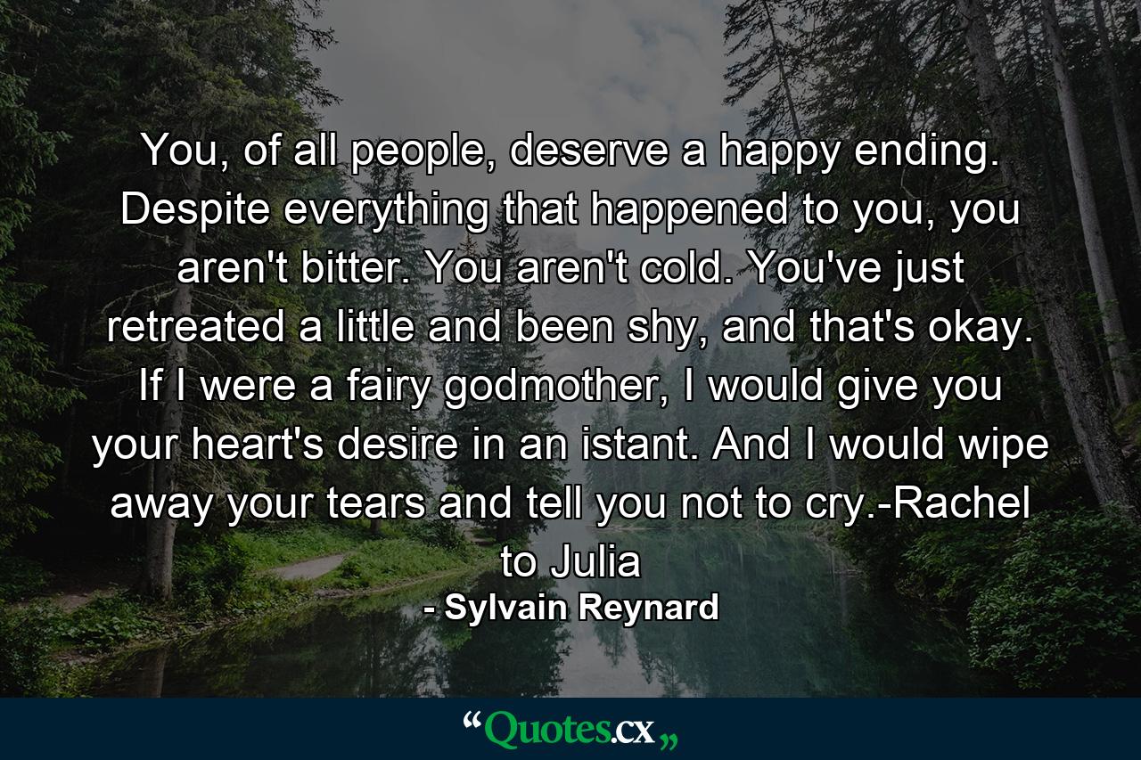 You, of all people, deserve a happy ending. Despite everything that happened to you, you aren't bitter. You aren't cold. You've just retreated a little and been shy, and that's okay. If I were a fairy godmother, I would give you your heart's desire in an istant. And I would wipe away your tears and tell you not to cry.-Rachel to Julia - Quote by Sylvain Reynard