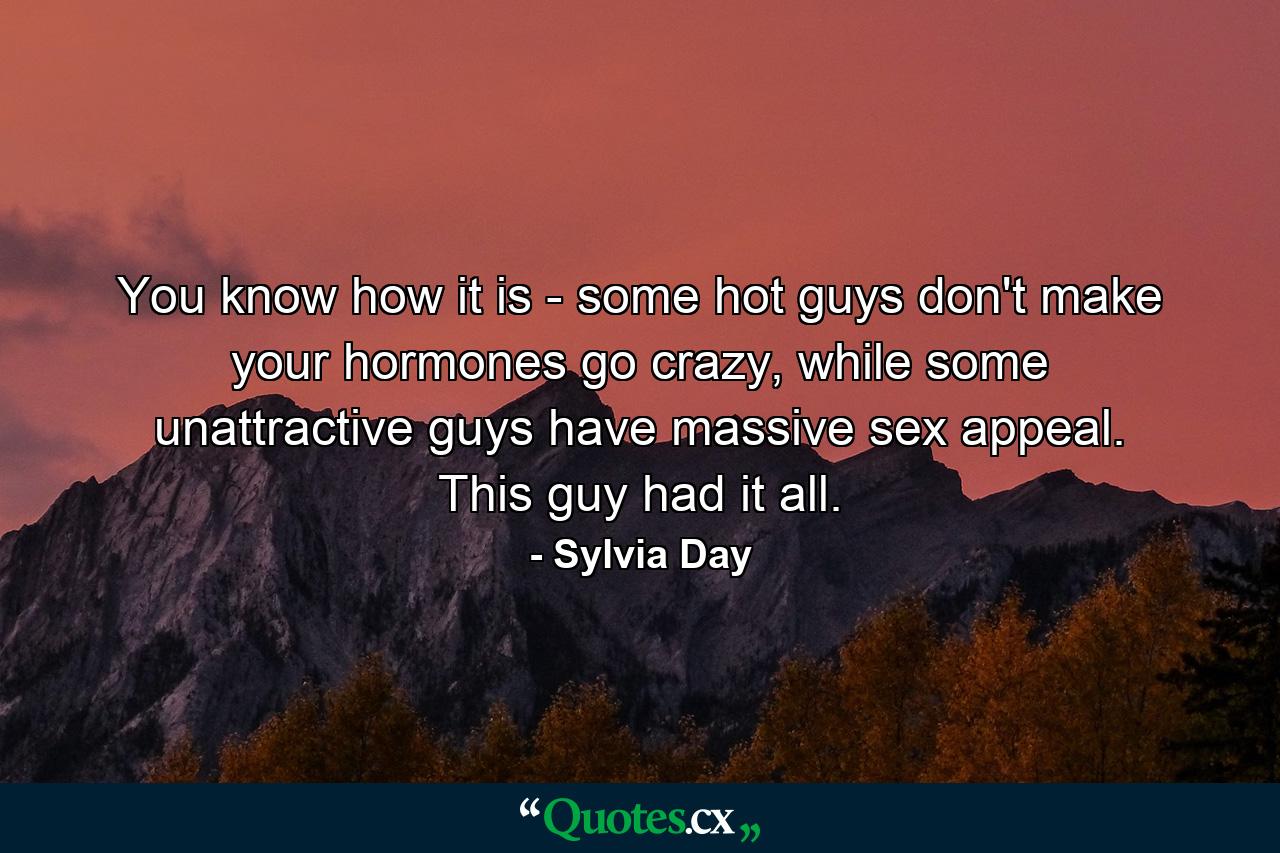 You know how it is - some hot guys don't make your hormones go crazy, while some unattractive guys have massive sex appeal. This guy had it all. - Quote by Sylvia Day