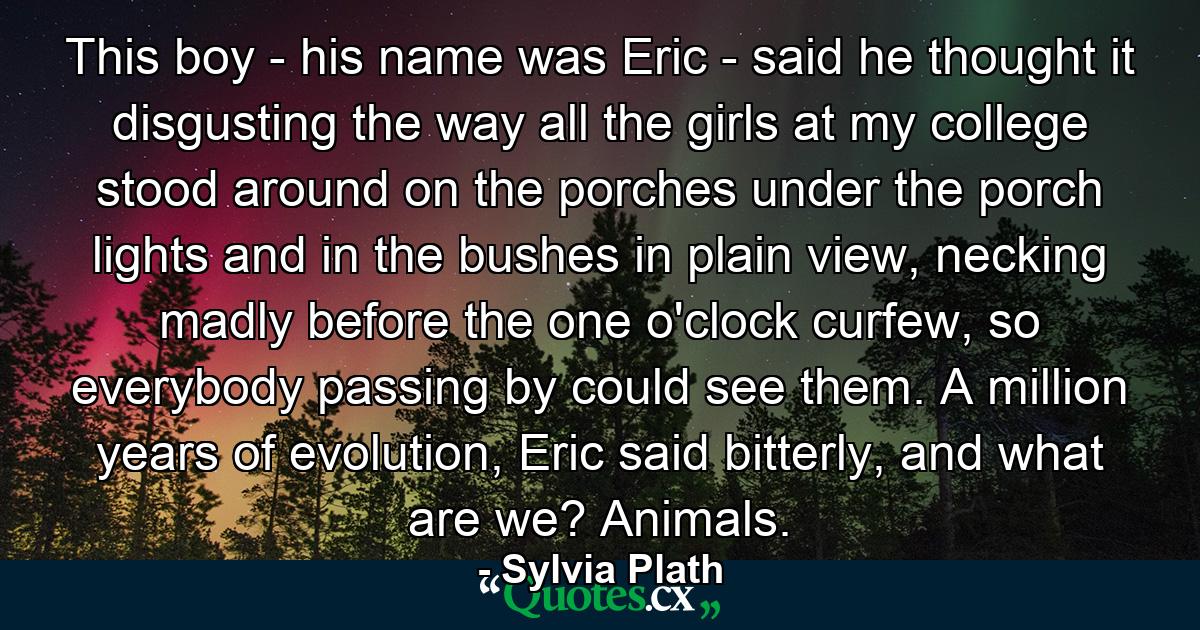 This boy - his name was Eric - said he thought it disgusting the way all the girls at my college stood around on the porches under the porch lights and in the bushes in plain view, necking madly before the one o'clock curfew, so everybody passing by could see them. A million years of evolution, Eric said bitterly, and what are we? Animals. - Quote by Sylvia Plath