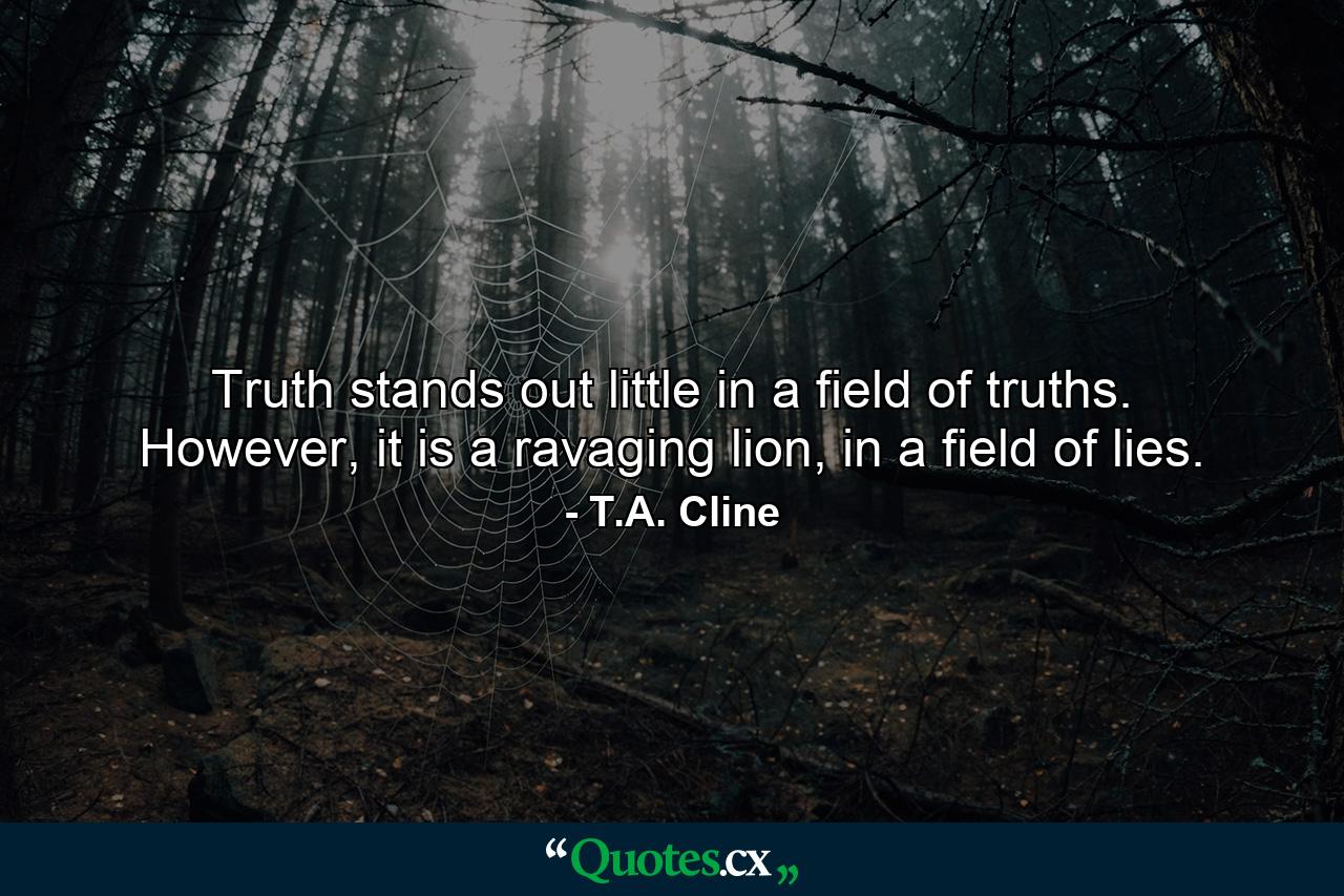 Truth stands out little in a field of truths. However, it is a ravaging lion, in a field of lies. - Quote by T.A. Cline