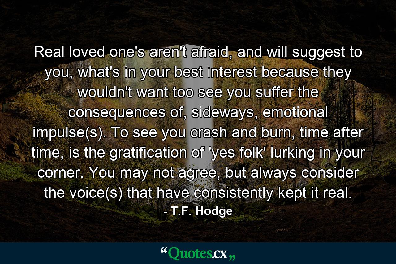 Real loved one's aren't afraid, and will suggest to you, what's in your best interest because they wouldn't want too see you suffer the consequences of, sideways, emotional impulse(s). To see you crash and burn, time after time, is the gratification of 'yes folk' lurking in your corner. You may not agree, but always consider the voice(s) that have consistently kept it real. - Quote by T.F. Hodge