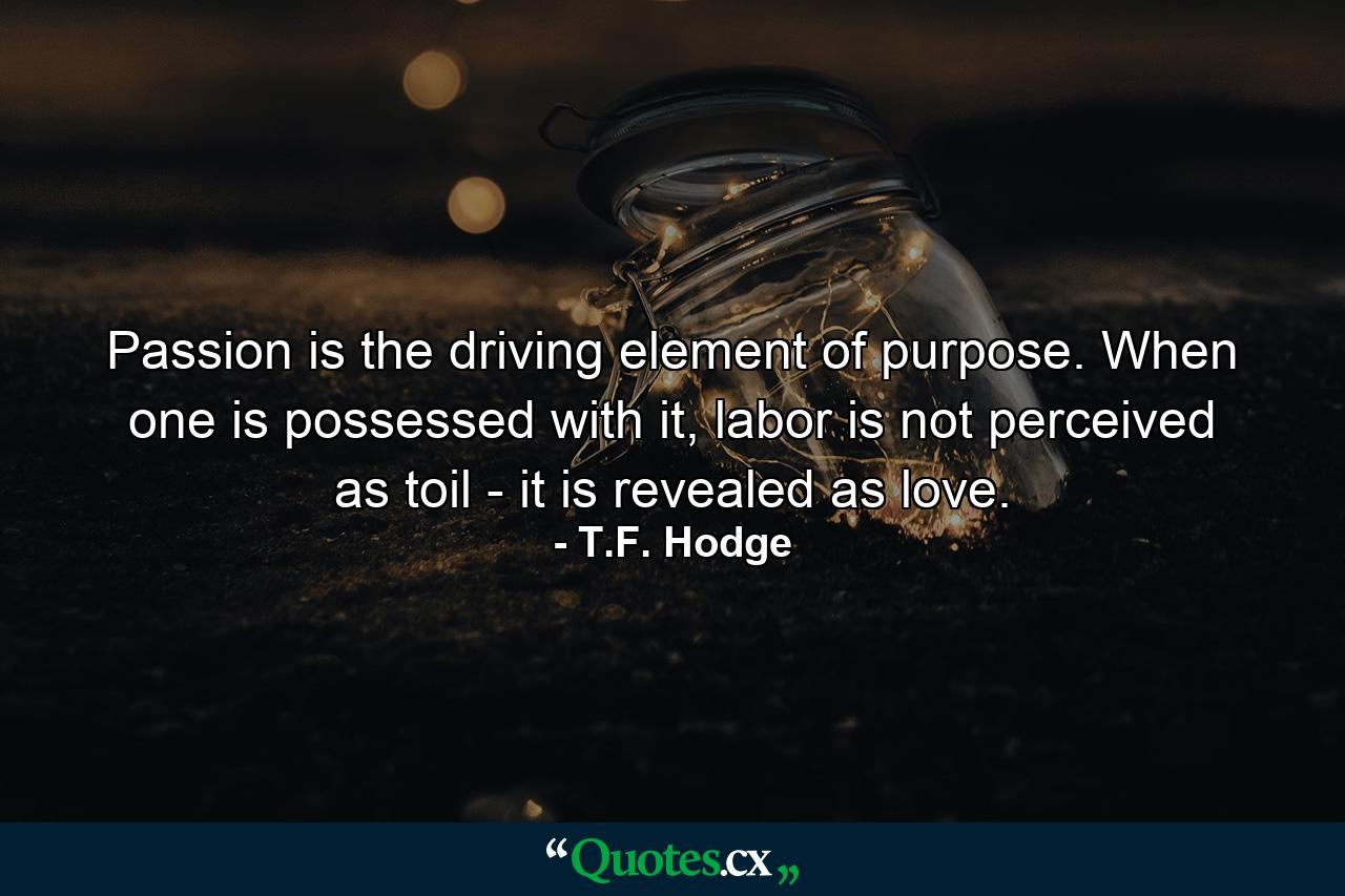 Passion is the driving element of purpose. When one is possessed with it, labor is not perceived as toil - it is revealed as love. - Quote by T.F. Hodge