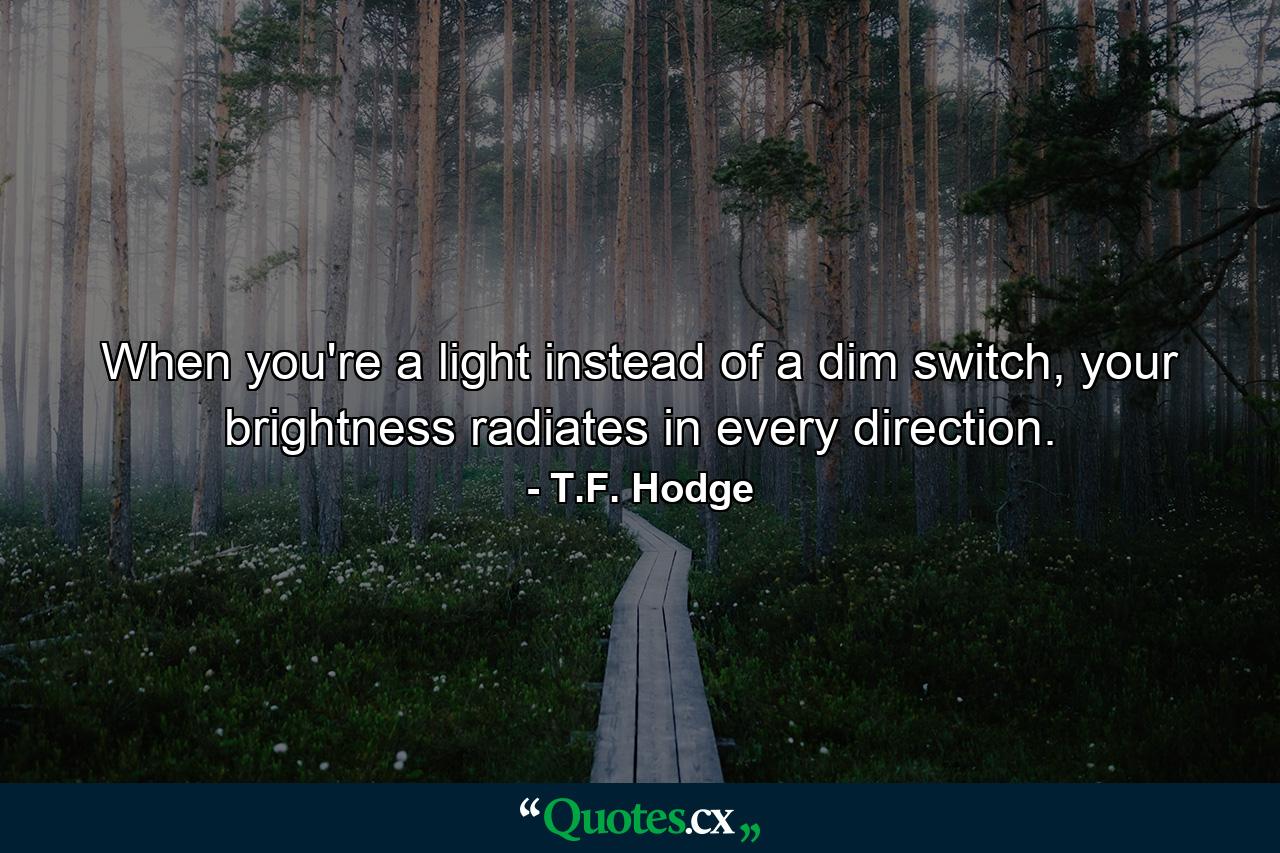 When you're a light instead of a dim switch, your brightness radiates in every direction. - Quote by T.F. Hodge