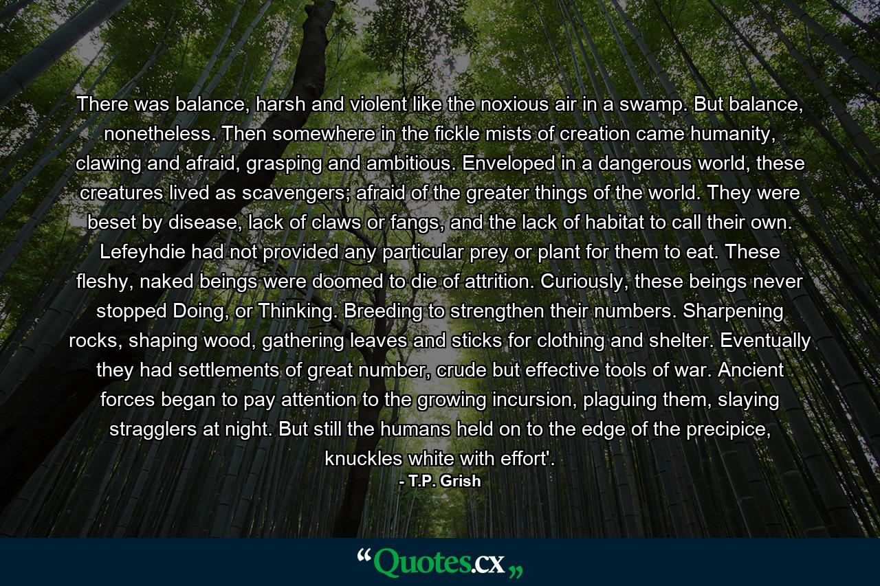 There was balance, harsh and violent like the noxious air in a swamp. But balance, nonetheless. Then somewhere in the fickle mists of creation came humanity, clawing and afraid, grasping and ambitious. Enveloped in a dangerous world, these creatures lived as scavengers; afraid of the greater things of the world. They were beset by disease, lack of claws or fangs, and the lack of habitat to call their own. Lefeyhdie had not provided any particular prey or plant for them to eat. These fleshy, naked beings were doomed to die of attrition. Curiously, these beings never stopped Doing, or Thinking. Breeding to strengthen their numbers. Sharpening rocks, shaping wood, gathering leaves and sticks for clothing and shelter. Eventually they had settlements of great number, crude but effective tools of war. Ancient forces began to pay attention to the growing incursion, plaguing them, slaying stragglers at night. But still the humans held on to the edge of the precipice, knuckles white with effort'. - Quote by T.P. Grish