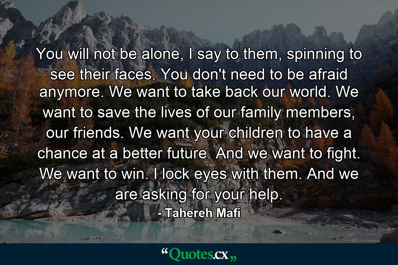 You will not be alone, I say to them, spinning to see their faces. You don't need to be afraid anymore. We want to take back our world. We want to save the lives of our family members, our friends. We want your children to have a chance at a better future. And we want to fight. We want to win. I lock eyes with them. And we are asking for your help. - Quote by Tahereh Mafi