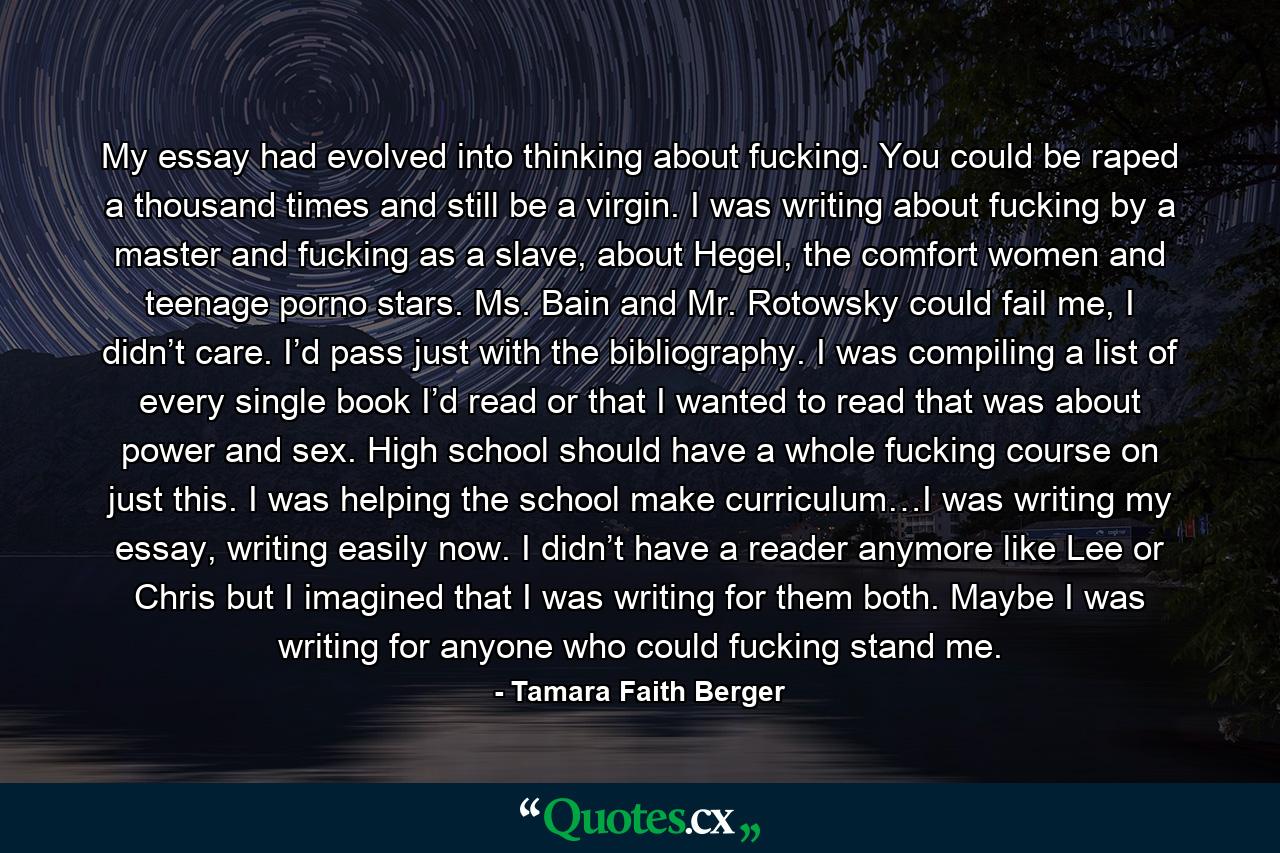 My essay had evolved into thinking about fucking. You could be raped a thousand times and still be a virgin. I was writing about fucking by a master and fucking as a slave, about Hegel, the comfort women and teenage porno stars. Ms. Bain and Mr. Rotowsky could fail me, I didn’t care. I’d pass just with the bibliography. I was compiling a list of every single book I’d read or that I wanted to read that was about power and sex. High school should have a whole fucking course on just this. I was helping the school make curriculum…I was writing my essay, writing easily now. I didn’t have a reader anymore like Lee or Chris but I imagined that I was writing for them both. Maybe I was writing for anyone who could fucking stand me. - Quote by Tamara Faith Berger