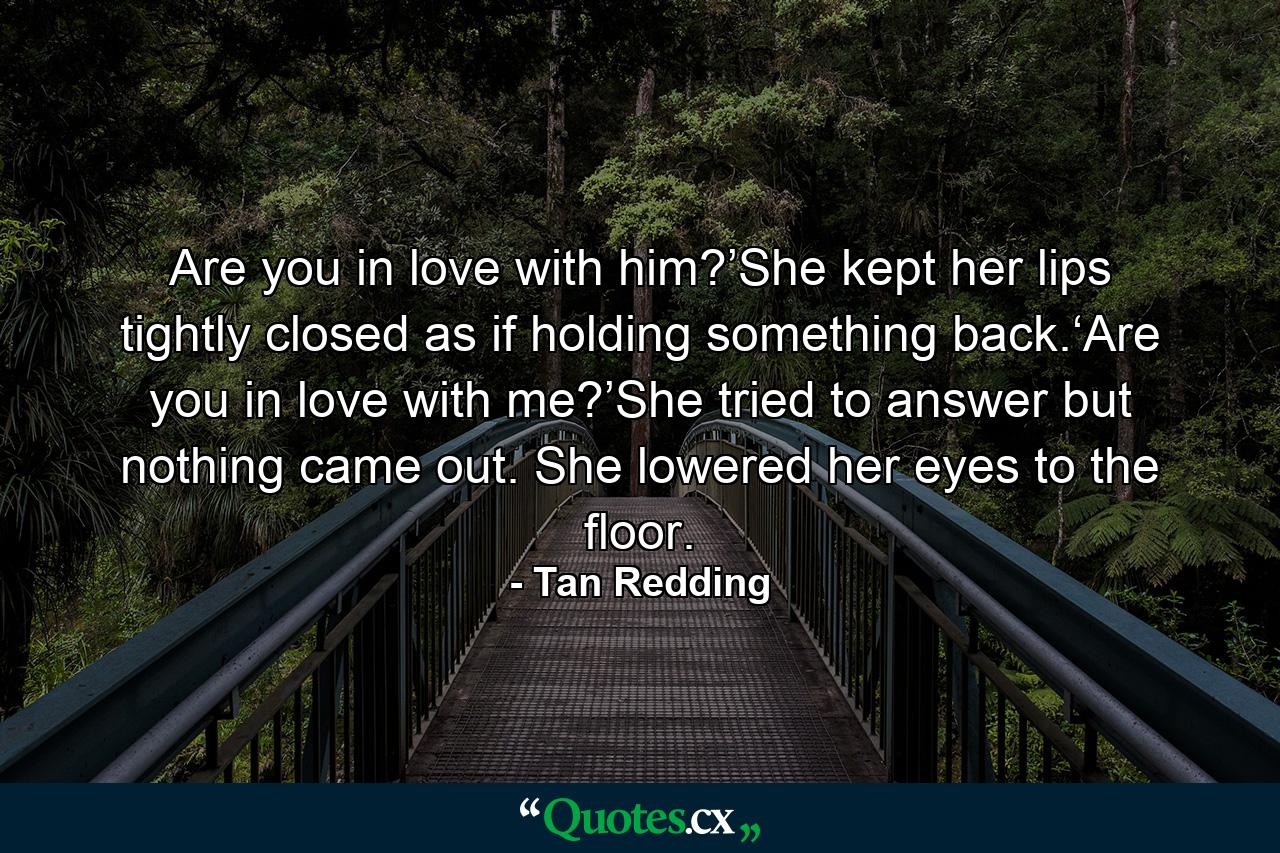 Are you in love with him?’She kept her lips tightly closed as if holding something back.‘Are you in love with me?’She tried to answer but nothing came out. She lowered her eyes to the floor. - Quote by Tan Redding