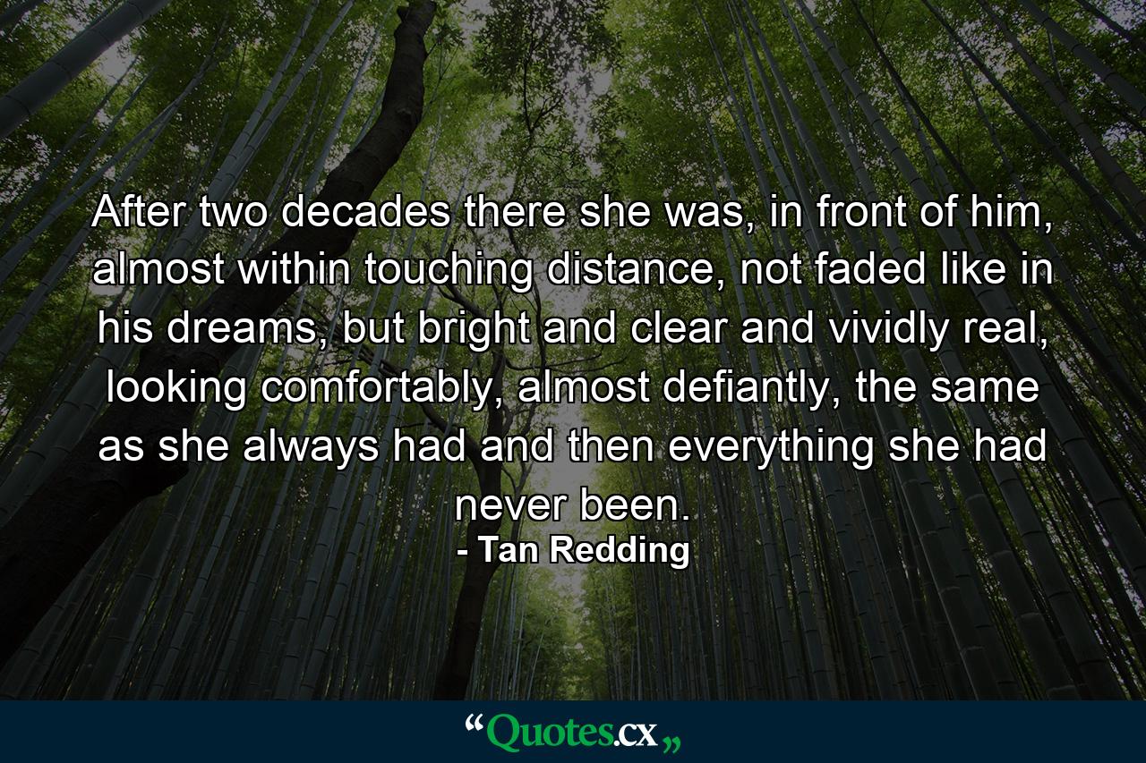 After two decades there she was, in front of him, almost within touching distance, not faded like in his dreams, but bright and clear and vividly real, looking comfortably, almost defiantly, the same as she always had and then everything she had never been. - Quote by Tan Redding