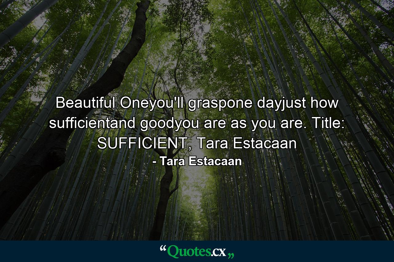 Beautiful Oneyou'll graspone dayjust how sufficientand goodyou are as you are. Title: SUFFICIENT, Tara Estacaan - Quote by Tara Estacaan