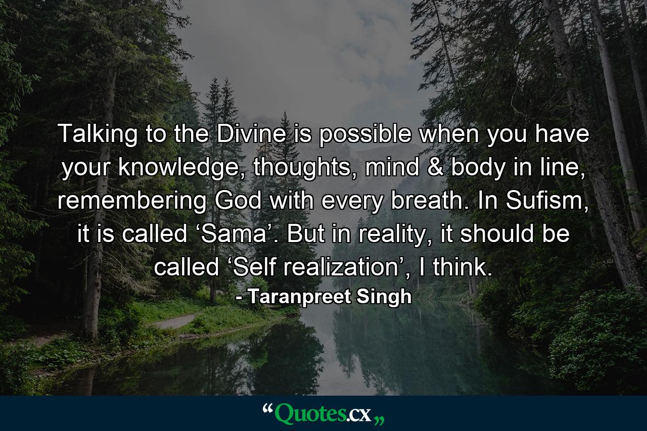 Talking to the Divine is possible when you have your knowledge, thoughts, mind & body in line, remembering God with every breath. In Sufism, it is called ‘Sama’. But in reality, it should be called ‘Self realization’, I think. - Quote by Taranpreet Singh