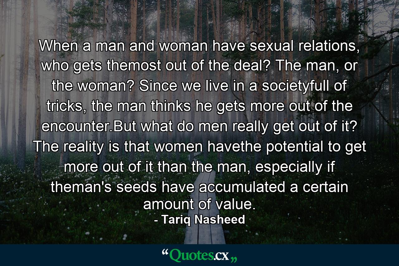 When a man and woman have sexual relations, who gets themost out of the deal? The man, or the woman? Since we live in a societyfull of tricks, the man thinks he gets more out of the encounter.But what do men really get out of it? The reality is that women havethe potential to get more out of it than the man, especially if theman's seeds have accumulated a certain amount of value. - Quote by Tariq Nasheed