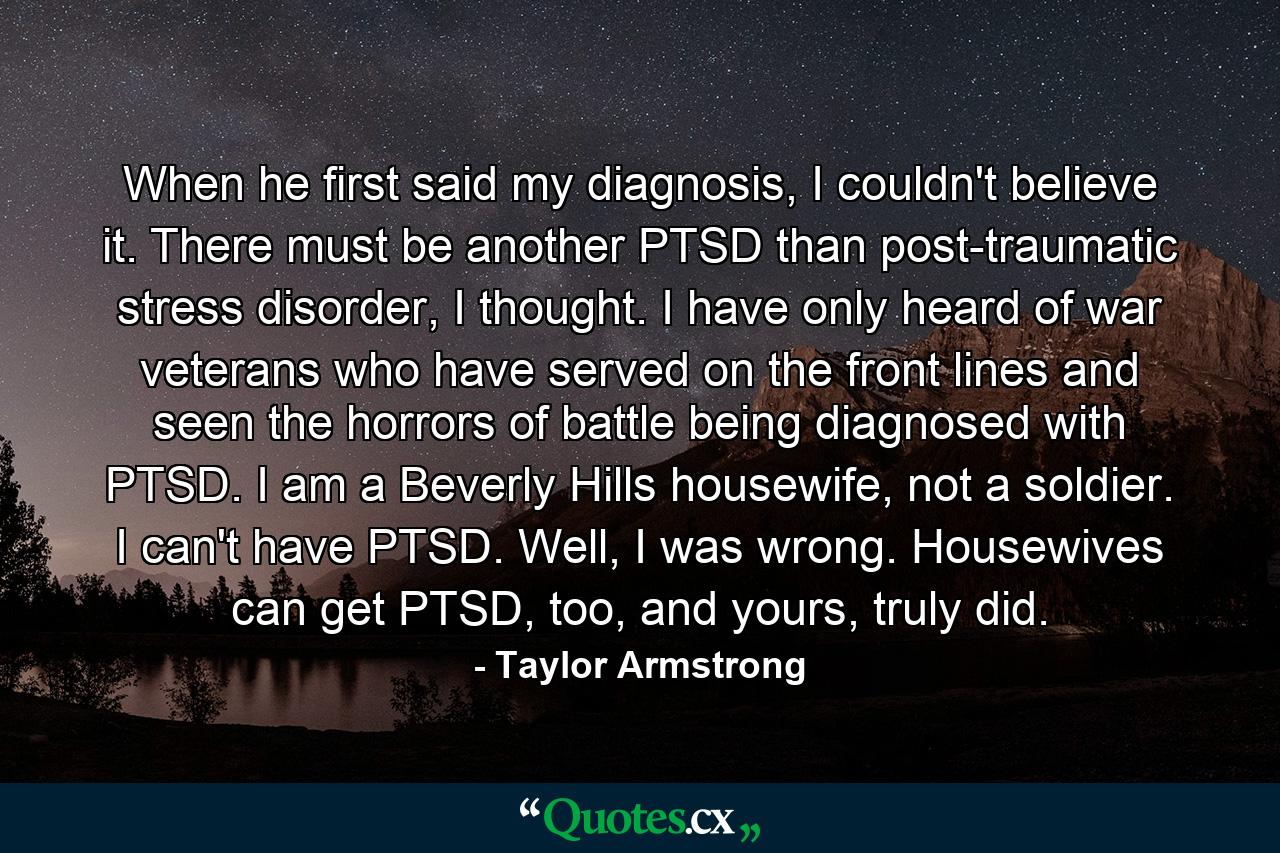 When he first said my diagnosis, I couldn't believe it. There must be another PTSD than post-traumatic stress disorder, I thought. I have only heard of war veterans who have served on the front lines and seen the horrors of battle being diagnosed with PTSD. I am a Beverly Hills housewife, not a soldier. I can't have PTSD. Well, I was wrong. Housewives can get PTSD, too, and yours, truly did. - Quote by Taylor Armstrong