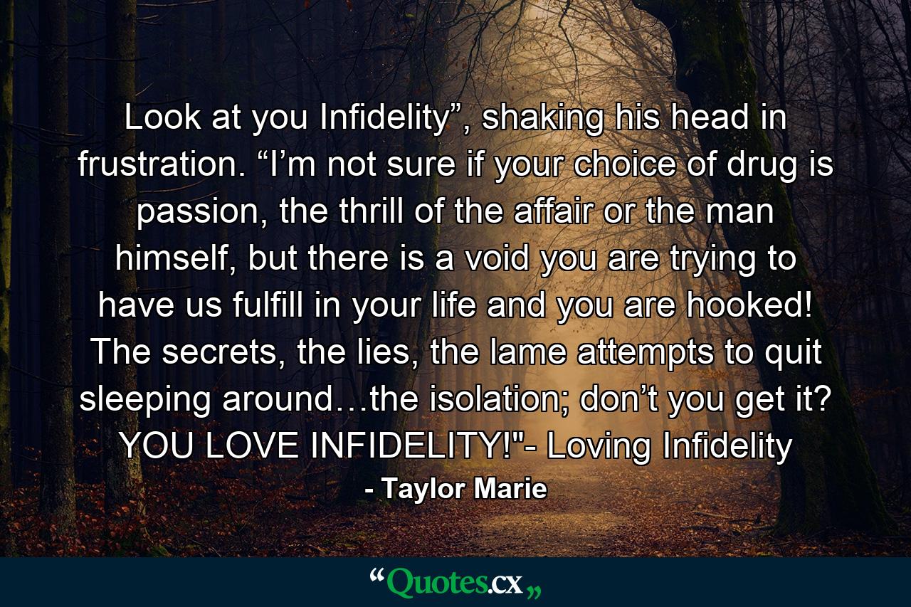 Look at you Infidelity”, shaking his head in frustration. “I’m not sure if your choice of drug is passion, the thrill of the affair or the man himself, but there is a void you are trying to have us fulfill in your life and you are hooked! The secrets, the lies, the lame attempts to quit sleeping around…the isolation; don’t you get it? YOU LOVE INFIDELITY!