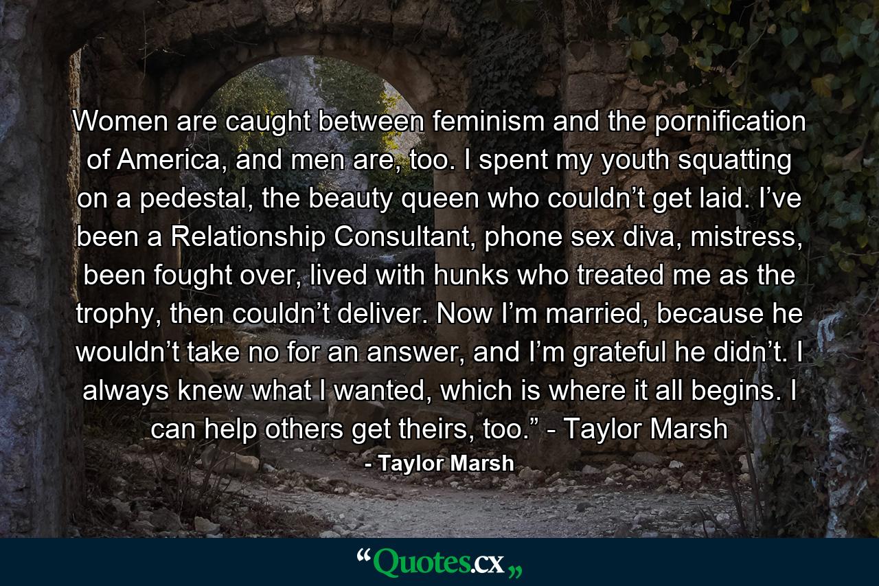 Women are caught between feminism and the pornification of America, and men are, too. I spent my youth squatting on a pedestal, the beauty queen who couldn’t get laid. I’ve been a Relationship Consultant, phone sex diva, mistress, been fought over, lived with hunks who treated me as the trophy, then couldn’t deliver. Now I’m married, because he wouldn’t take no for an answer, and I’m grateful he didn’t. I always knew what I wanted, which is where it all begins. I can help others get theirs, too.” - Taylor Marsh - Quote by Taylor Marsh