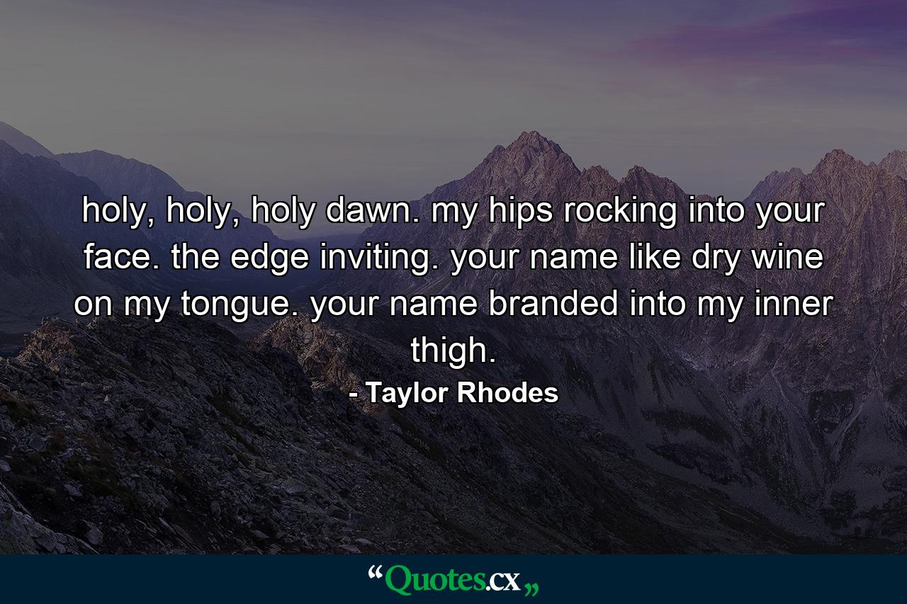 holy, holy, holy dawn. my hips rocking into your face. the edge inviting. your name like dry wine on my tongue. your name branded into my inner thigh. - Quote by Taylor Rhodes