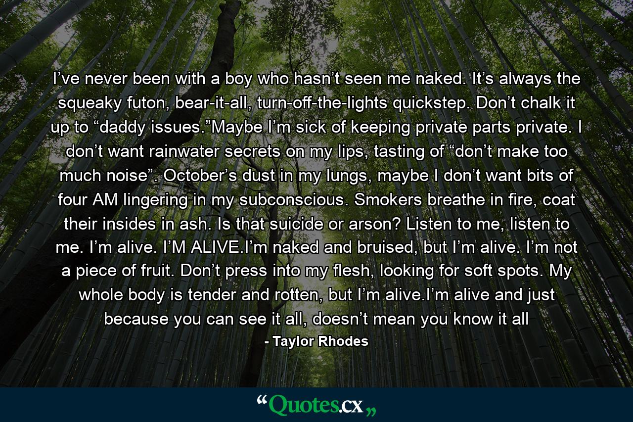 I’ve never been with a boy who hasn’t seen me naked. It’s always the squeaky futon, bear-it-all, turn-off-the-lights quickstep. Don’t chalk it up to “daddy issues.”Maybe I’m sick of keeping private parts private. I don’t want rainwater secrets on my lips, tasting of “don’t make too much noise”. October’s dust in my lungs, maybe I don’t want bits of four AM lingering in my subconscious. Smokers breathe in fire, coat their insides in ash. Is that suicide or arson? Listen to me, listen to me. I’m alive. I’M ALIVE.I’m naked and bruised, but I’m alive. I’m not a piece of fruit. Don’t press into my flesh, looking for soft spots. My whole body is tender and rotten, but I’m alive.I’m alive and just because you can see it all, doesn’t mean you know it all - Quote by Taylor Rhodes