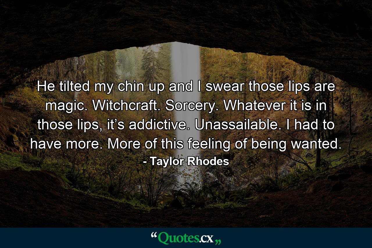 He tilted my chin up and I swear those lips are magic. Witchcraft. Sorcery. Whatever it is in those lips, it’s addictive. Unassailable. I had to have more. More of this feeling of being wanted. - Quote by Taylor Rhodes