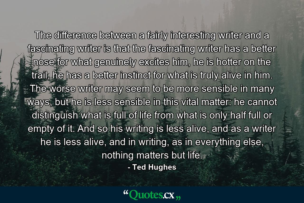 The difference between a fairly interesting writer and a fascinating writer is that the fascinating writer has a better nose for what genuinely excites him, he is hotter on the trail, he has a better instinct for what is truly alive in him. The worse writer may seem to be more sensible in many ways, but he is less sensible in this vital matter: he cannot distinguish what is full of life from what is only half full or empty of it. And so his writing is less alive, and as a writer he is less alive, and in writing, as in everything else, nothing matters but life. - Quote by Ted Hughes