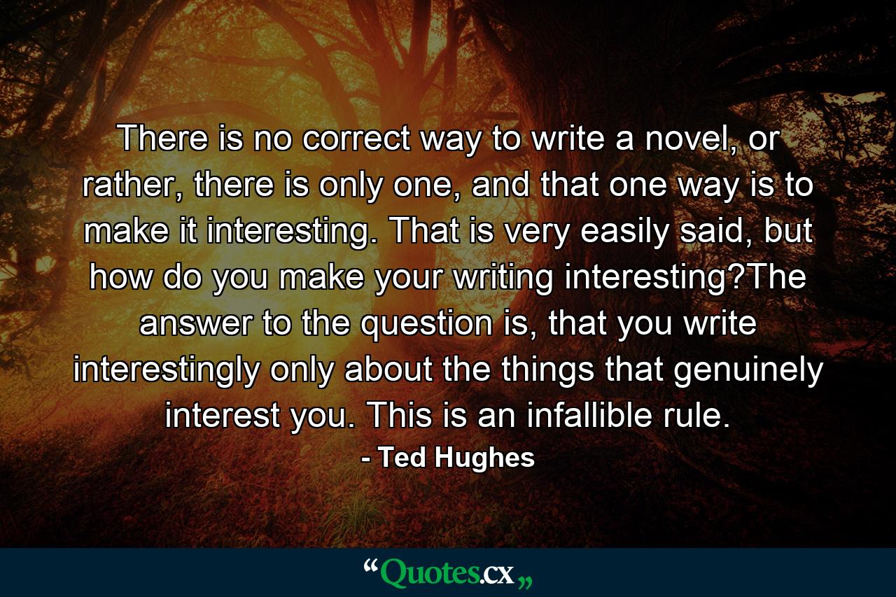 There is no correct way to write a novel, or rather, there is only one, and that one way is to make it interesting. That is very easily said, but how do you make your writing interesting?The answer to the question is, that you write interestingly only about the things that genuinely interest you. This is an infallible rule. - Quote by Ted Hughes