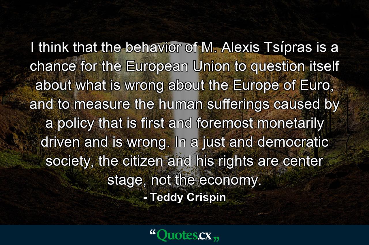 I think that the behavior of M. Alexis Tsípras is a chance for the European Union to question itself about what is wrong about the Europe of Euro, and to measure the human sufferings caused by a policy that is first and foremost monetarily driven and is wrong. In a just and democratic society, the citizen and his rights are center stage, not the economy. - Quote by Teddy Crispin