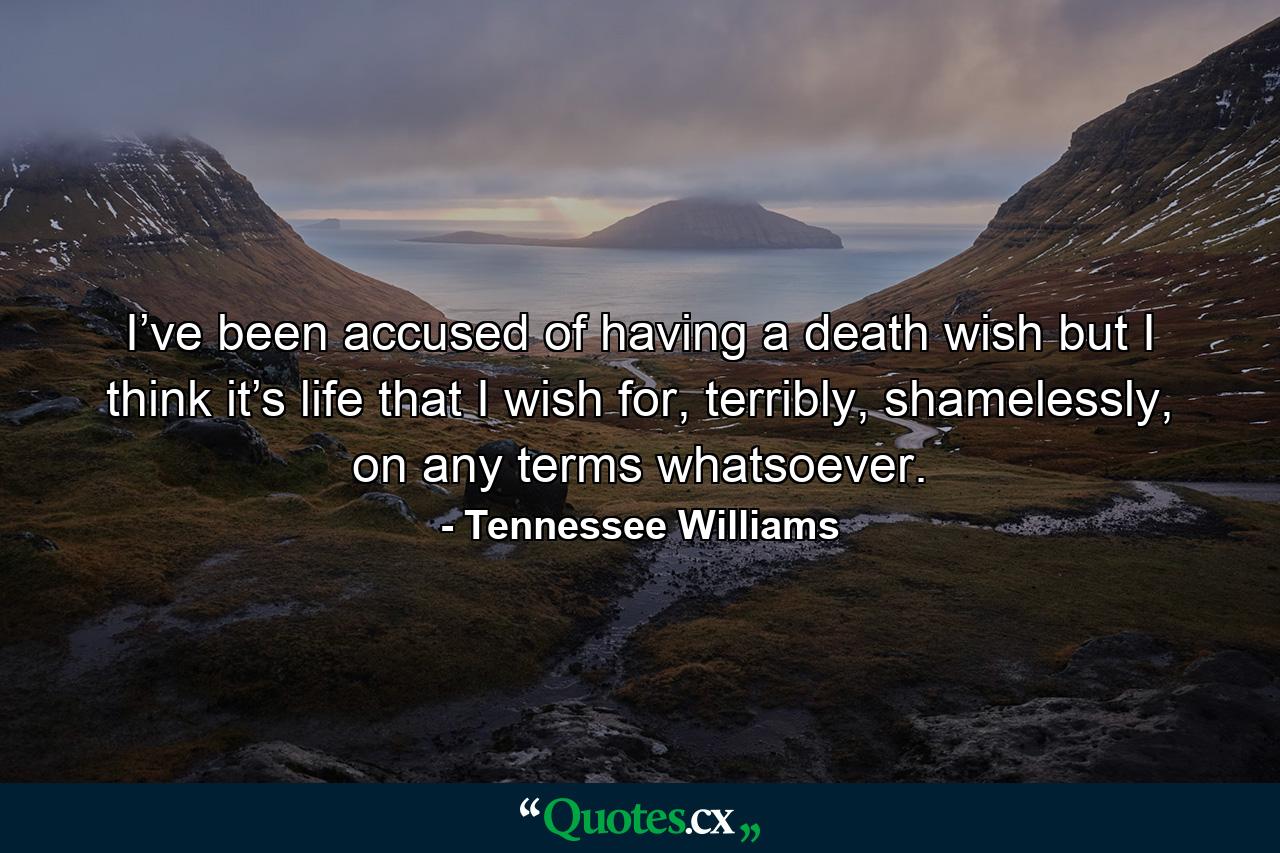 I’ve been accused of having a death wish but I think it’s life that I wish for, terribly, shamelessly, on any terms whatsoever. - Quote by Tennessee Williams