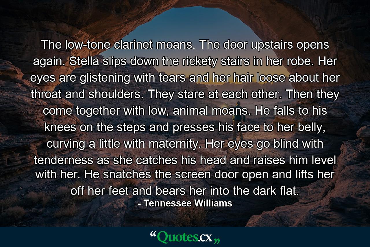 The low-tone clarinet moans. The door upstairs opens again. Stella slips down the rickety stairs in her robe. Her eyes are glistening with tears and her hair loose about her throat and shoulders. They stare at each other. Then they come together with low, animal moans. He falls to his knees on the steps and presses his face to her belly, curving a little with maternity. Her eyes go blind with tenderness as she catches his head and raises him level with her. He snatches the screen door open and lifts her off her feet and bears her into the dark flat. - Quote by Tennessee Williams