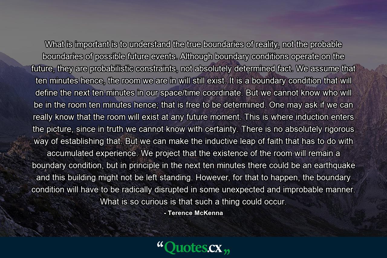 What is important is to understand the true boundaries of reality, not the probable boundaries of possible future events. Although boundary conditions operate on the future, they are probabilistic constraints, not absolutely determined fact. We assume that ten minutes hence, the room we are in will still exist. It is a boundary condition that will define the next ten minutes in our space/time coordinate. But we cannot know who will be in the room ten minutes hence; that is free to be determined. One may ask if we can really know that the room will exist at any future moment. This is where induction enters the picture, since in truth we cannot know with certainty. There is no absolutely rigorous way of establishing that. But we can make the inductive leap of faith that has to do with accumulated experience. We project that the existence of the room will remain a boundary condition, but in principle in the next ten minutes there could be an earthquake and this building might not be left standing. However, for that to happen, the boundary condition will have to be radically disrupted in some unexpected and improbable manner. What is so curious is that such a thing could occur. - Quote by Terence McKenna